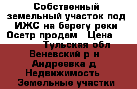 Собственный земельный участок под ИЖС на берегу реки Осетр продам › Цена ­ 375 000 - Тульская обл., Веневский р-н, Андреевка д. Недвижимость » Земельные участки продажа   